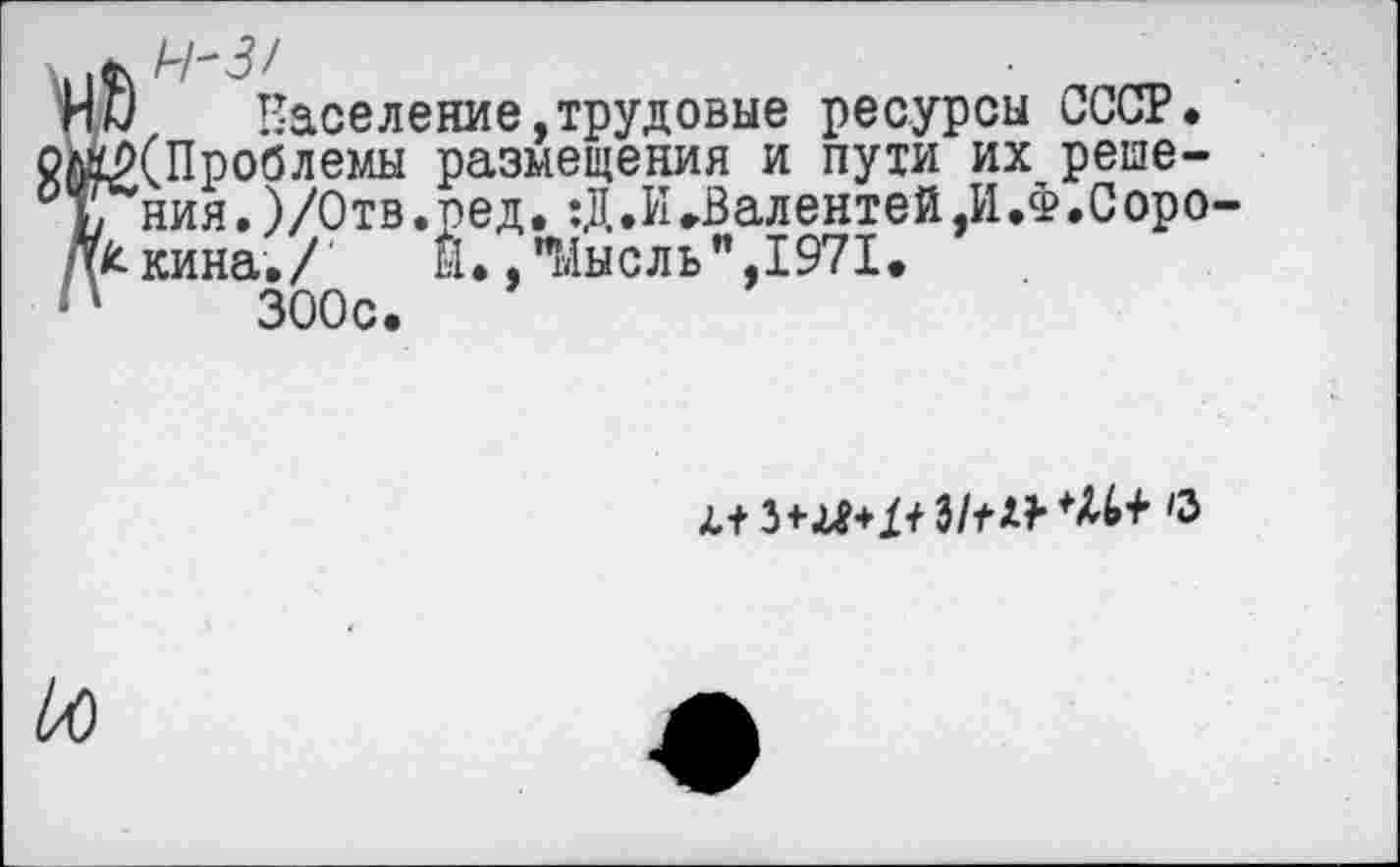 ﻿? Население,трудовые ресурсы СССР. (Проблемы размещения и пути их решения. )/0тв.ред, :Д.И.Валентей,И.Ф.Сорокина./ Й.,"Мысль",1971. 300с.
33/^*^+ с
